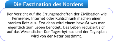 Der Verzicht auf die Errungenschaften der Zivilisation wie Fernseher, Internet oder Khlschrank machen einen starken Reiz aus. Erst dann wird einem bewut was man eigentlich zum Leben bentigt. Das Leben reduziert sich auf das Wesentliche: Der Tagesrhytmus und der Tagesplan wird von der Natur bestimmt.  Die Faszination des Nordens