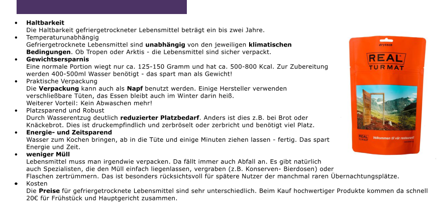 	HaltbarkeitDie Haltbarkeit gefriergetrockneter Lebensmittel betrgt ein bis zwei Jahre. 	TemperaturunabhngigGefriergetrocknete Lebensmittel sind unabhngig von den jeweiligen klimatischen Bedingungen. Ob Tropen oder Arktis - die Lebensmittel sind sicher verpackt. 	GewichtsersparnisEine normale Portion wiegt nur ca. 125-150 Gramm und hat ca. 500-800 Kcal. Zur Zubereitung werden 400-500ml Wasser bentigt - das spart man als Gewicht! 	Praktische VerpackungDie Verpackung kann auch als Napf benutzt werden. Einige Hersteller verwenden verschliebare Tten, das Essen bleibt auch im Winter darin hei.Weiterer Vorteil: Kein Abwaschen mehr! 	Platzsparend und RobustDurch Wasserentzug deutlich reduzierter Platzbedarf. Anders ist dies z.B. bei Brot oder Knckebrot. Dies ist druckempfindlich und zerbrselt oder zerbricht und bentigt viel Platz. 	Energie- und ZeitsparendWasser zum Kochen bringen, ab in die Tte und einige Minuten ziehen lassen - fertig. Das spart Energie und Zeit.  	weniger MllLebensmittel muss man irgendwie verpacken. Da fllt immer auch Abfall an. Es gibt natrlich auch Spezialisten, die den Mll einfach liegenlassen, vergraben (z.B. Konserven- Bierdosen) oder Flaschen zertrmmern. Das ist besonders rcksichtsvoll fr sptere Nutzer der manchmal raren bernachtungspltze.  	KostenDie Preise fr gefriergetrocknete Lebensmittel sind sehr unterschiedlich. Beim Kauf hochwertiger Produkte kommen da schnell 20 fr Frhstck und Hauptgericht zusammen.