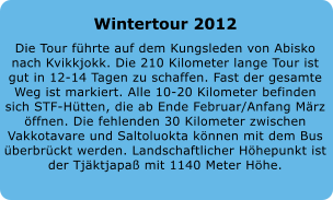 Wintertour 2012 Die Tour fhrte auf dem Kungsleden von Abisko nach Kvikkjokk. Die 210 Kilometer lange Tour ist gut in 12-14 Tagen zu schaffen. Fast der gesamte Weg ist markiert. Alle 10-20 Kilometer befinden sich STF-Htten, die ab Ende Februar/Anfang Mrz ffnen. Die fehlenden 30 Kilometer zwischen Vakkotavare und Saltoluokta knnen mit dem Bus berbrckt werden. Landschaftlicher Hhepunkt ist der Tjktjapa mit 1140 Meter Hhe.